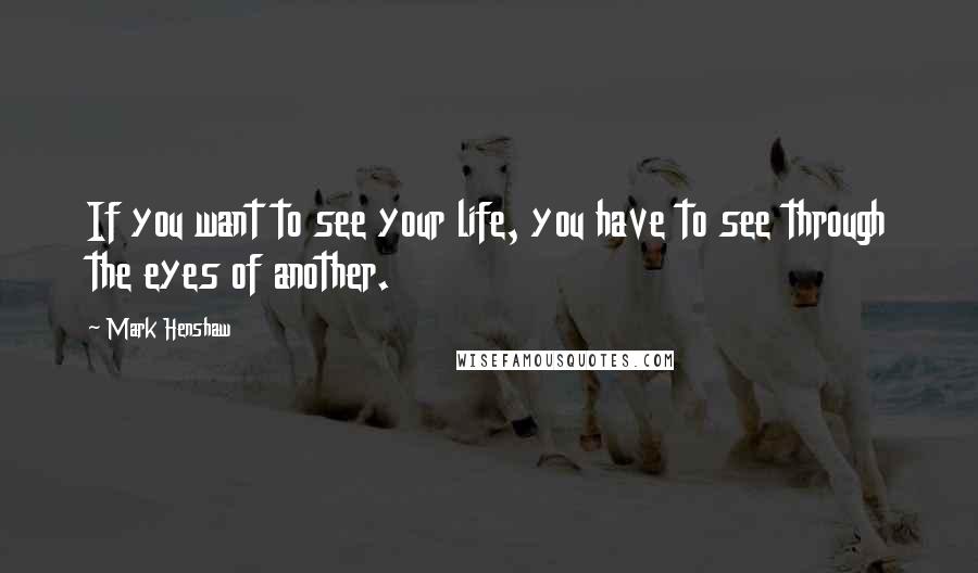 Mark Henshaw Quotes: If you want to see your life, you have to see through the eyes of another.