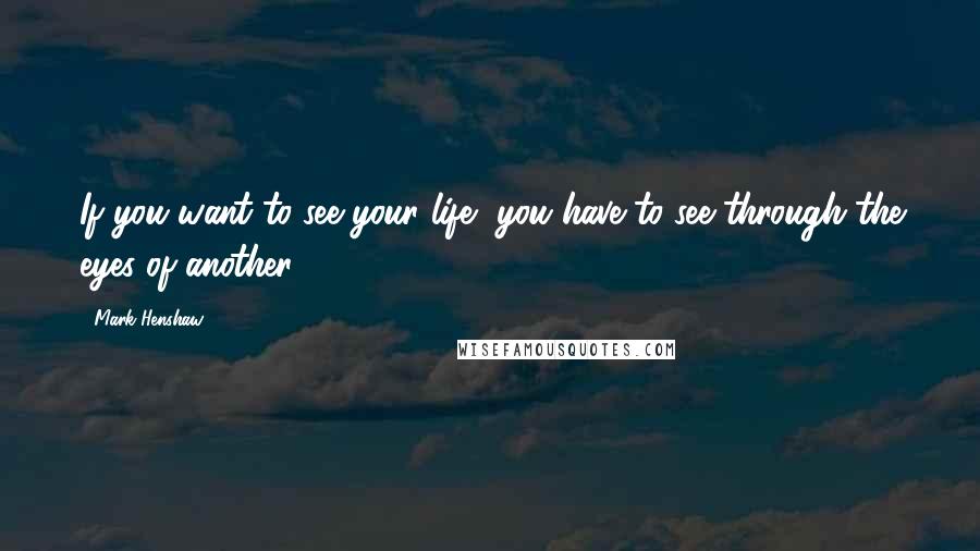 Mark Henshaw Quotes: If you want to see your life, you have to see through the eyes of another.