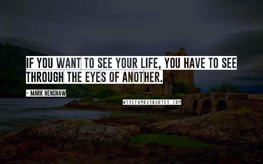 Mark Henshaw Quotes: If you want to see your life, you have to see through the eyes of another.