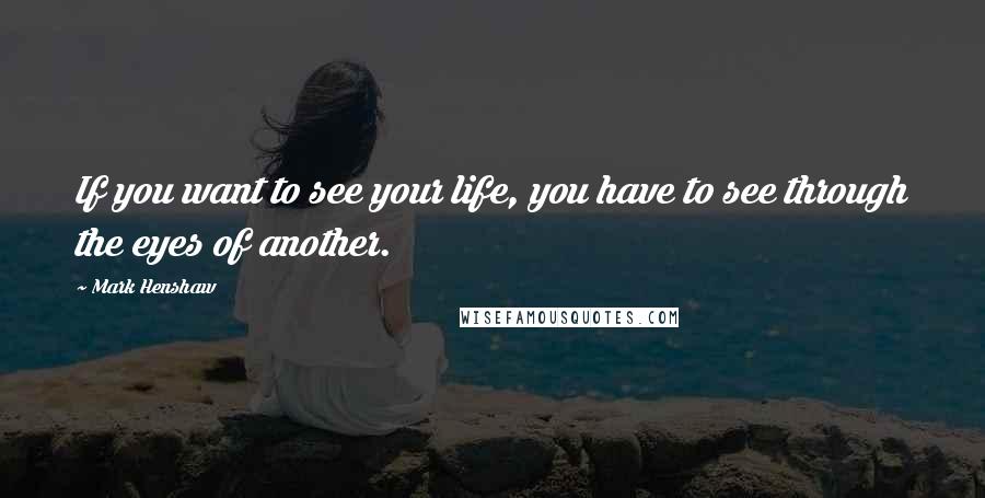 Mark Henshaw Quotes: If you want to see your life, you have to see through the eyes of another.