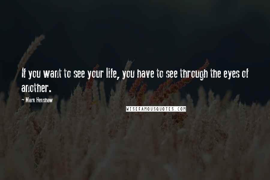 Mark Henshaw Quotes: If you want to see your life, you have to see through the eyes of another.