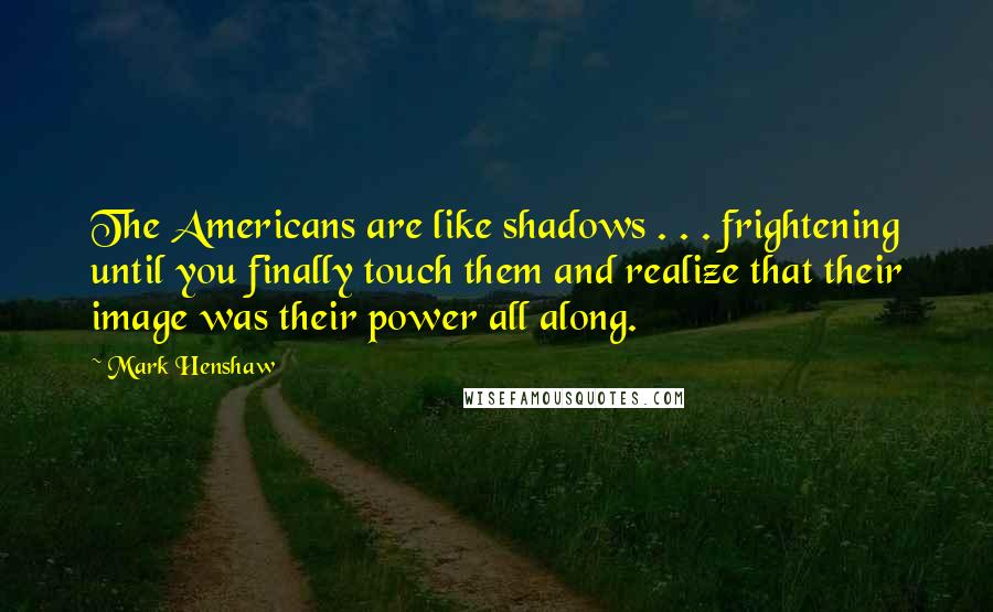 Mark Henshaw Quotes: The Americans are like shadows . . . frightening until you finally touch them and realize that their image was their power all along.