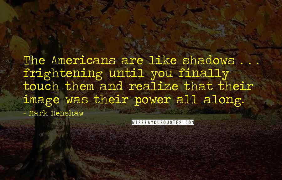 Mark Henshaw Quotes: The Americans are like shadows . . . frightening until you finally touch them and realize that their image was their power all along.