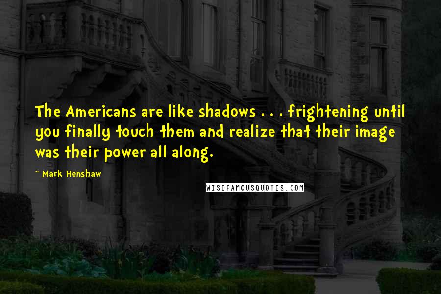 Mark Henshaw Quotes: The Americans are like shadows . . . frightening until you finally touch them and realize that their image was their power all along.