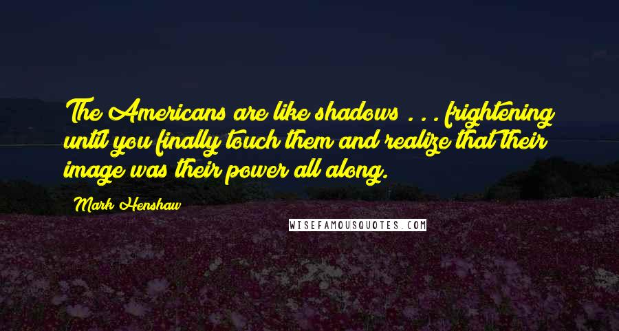 Mark Henshaw Quotes: The Americans are like shadows . . . frightening until you finally touch them and realize that their image was their power all along.