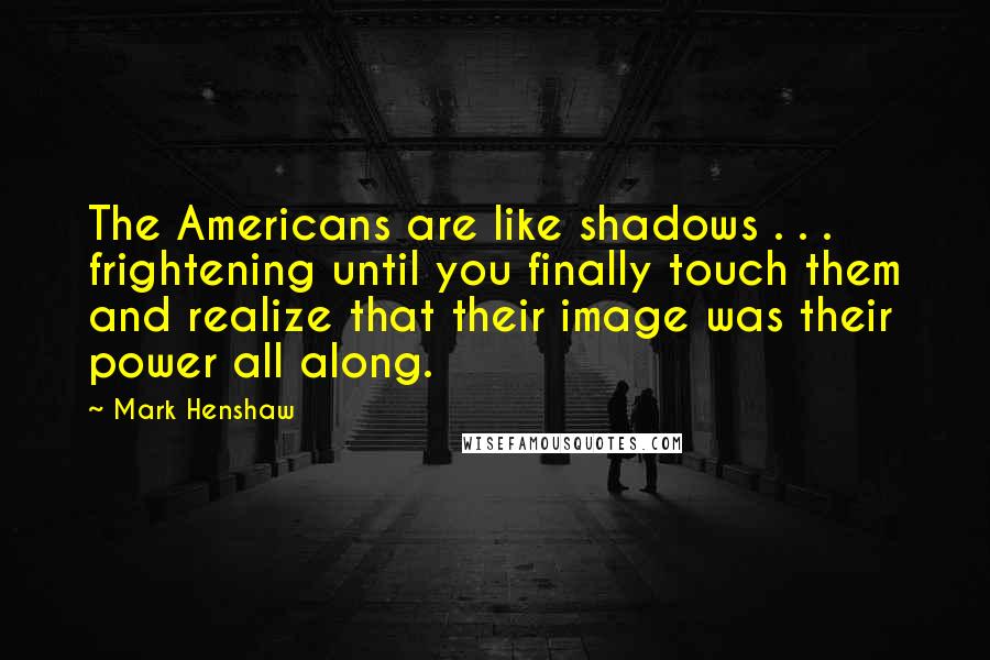 Mark Henshaw Quotes: The Americans are like shadows . . . frightening until you finally touch them and realize that their image was their power all along.