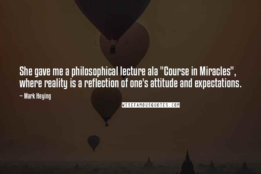 Mark Heying Quotes: She gave me a philosophical lecture ala "Course in Miracles", where reality is a reflection of one's attitude and expectations.