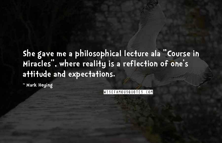 Mark Heying Quotes: She gave me a philosophical lecture ala "Course in Miracles", where reality is a reflection of one's attitude and expectations.