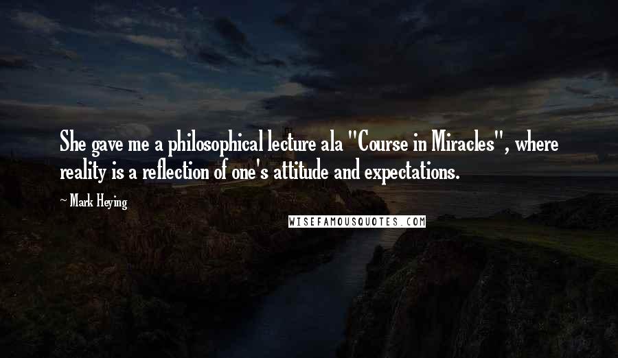 Mark Heying Quotes: She gave me a philosophical lecture ala "Course in Miracles", where reality is a reflection of one's attitude and expectations.