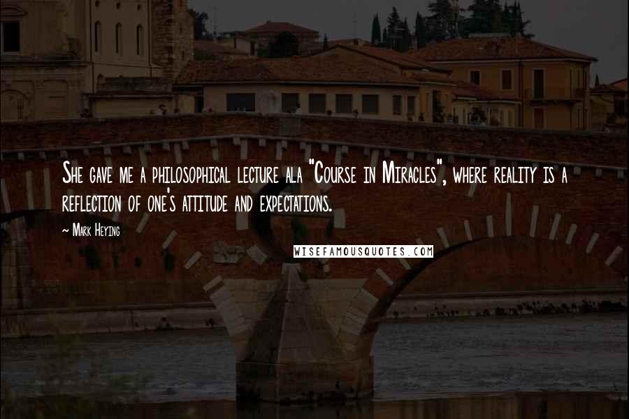 Mark Heying Quotes: She gave me a philosophical lecture ala "Course in Miracles", where reality is a reflection of one's attitude and expectations.