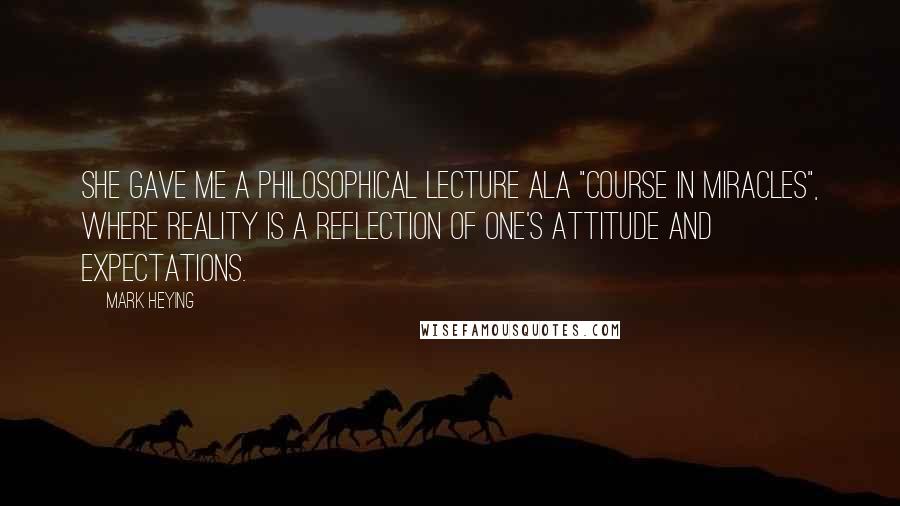 Mark Heying Quotes: She gave me a philosophical lecture ala "Course in Miracles", where reality is a reflection of one's attitude and expectations.