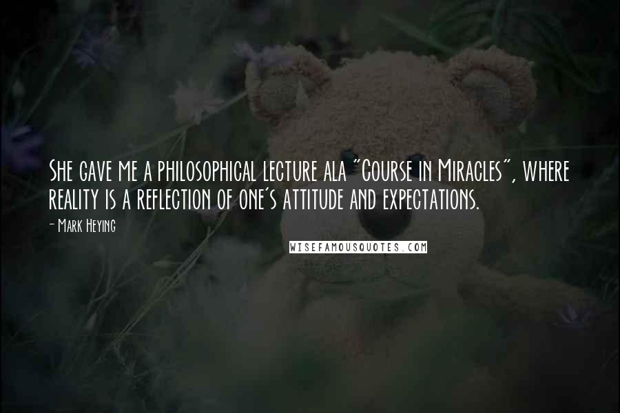 Mark Heying Quotes: She gave me a philosophical lecture ala "Course in Miracles", where reality is a reflection of one's attitude and expectations.