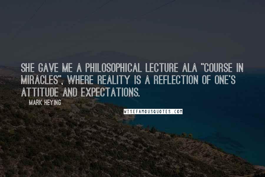 Mark Heying Quotes: She gave me a philosophical lecture ala "Course in Miracles", where reality is a reflection of one's attitude and expectations.