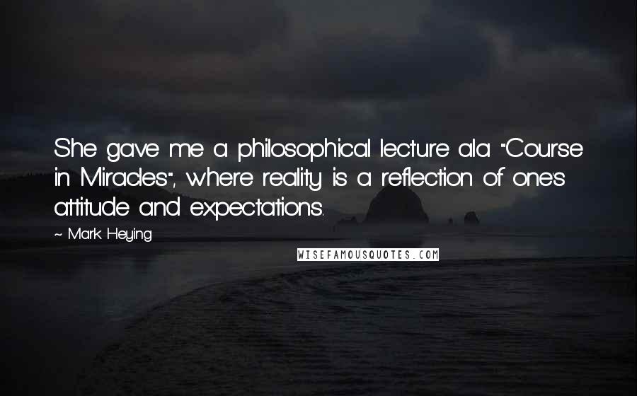 Mark Heying Quotes: She gave me a philosophical lecture ala "Course in Miracles", where reality is a reflection of one's attitude and expectations.