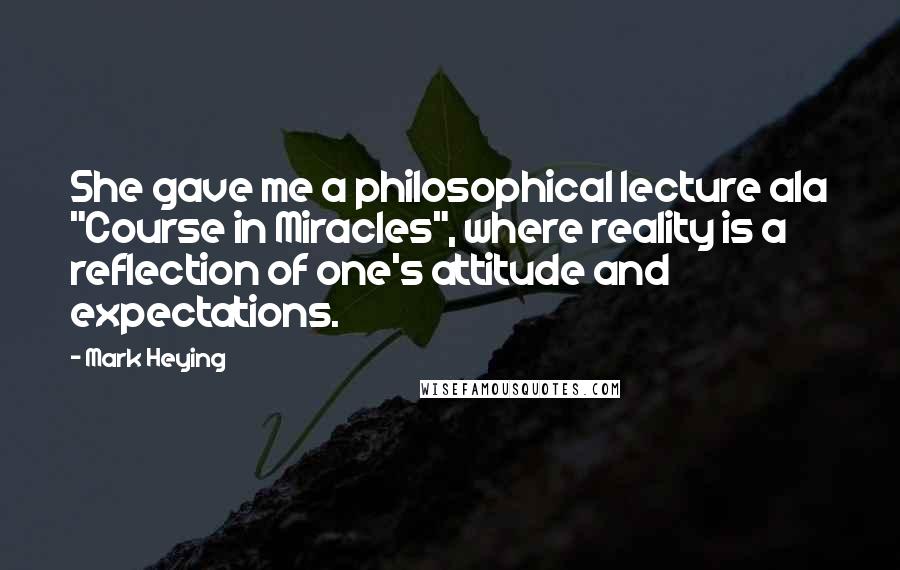 Mark Heying Quotes: She gave me a philosophical lecture ala "Course in Miracles", where reality is a reflection of one's attitude and expectations.