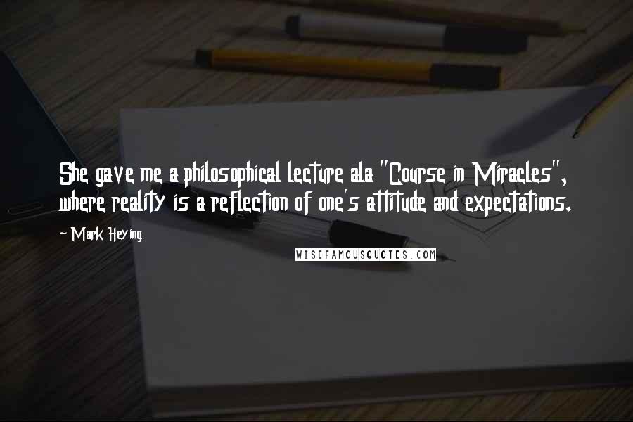 Mark Heying Quotes: She gave me a philosophical lecture ala "Course in Miracles", where reality is a reflection of one's attitude and expectations.