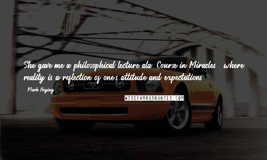 Mark Heying Quotes: She gave me a philosophical lecture ala "Course in Miracles", where reality is a reflection of one's attitude and expectations.