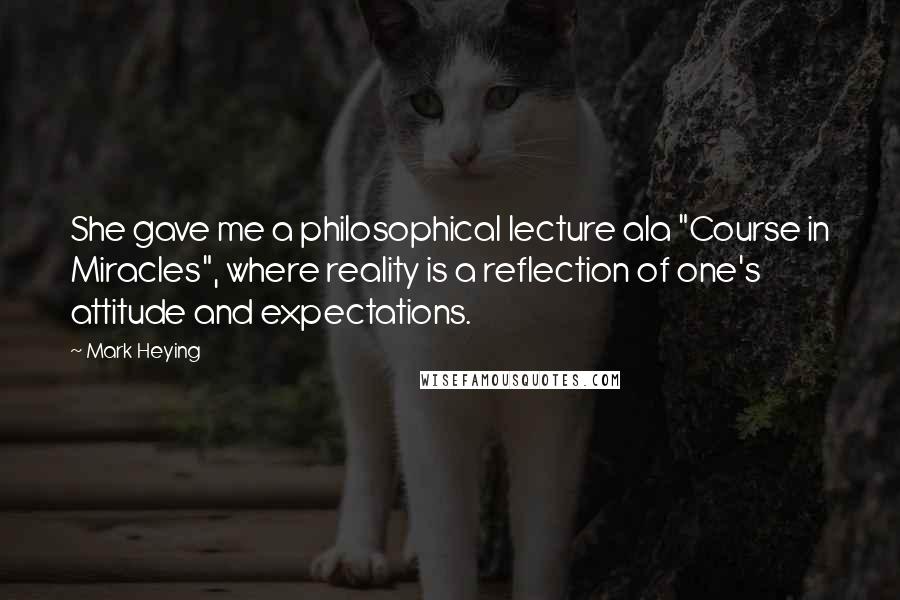 Mark Heying Quotes: She gave me a philosophical lecture ala "Course in Miracles", where reality is a reflection of one's attitude and expectations.