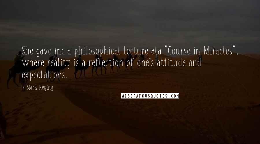 Mark Heying Quotes: She gave me a philosophical lecture ala "Course in Miracles", where reality is a reflection of one's attitude and expectations.