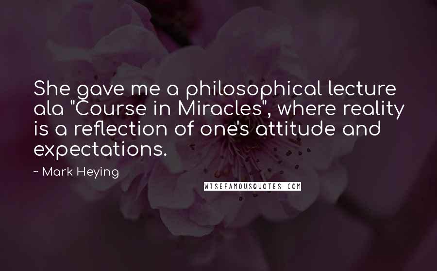 Mark Heying Quotes: She gave me a philosophical lecture ala "Course in Miracles", where reality is a reflection of one's attitude and expectations.