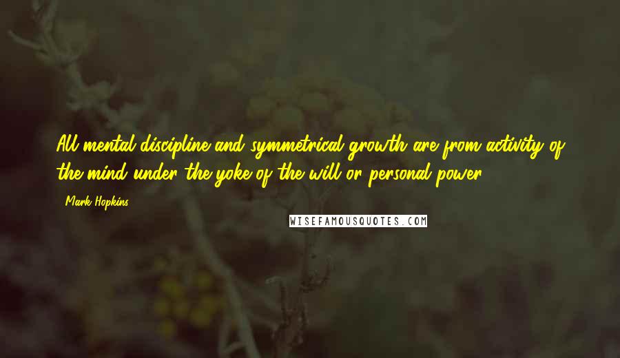 Mark Hopkins Quotes: All mental discipline and symmetrical growth are from activity of the mind under the yoke of the will or personal power.