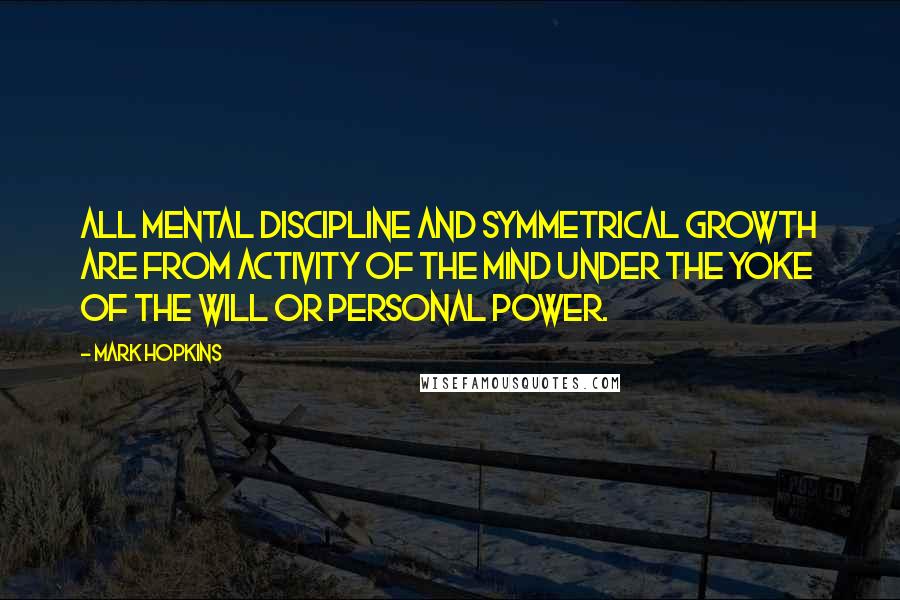 Mark Hopkins Quotes: All mental discipline and symmetrical growth are from activity of the mind under the yoke of the will or personal power.