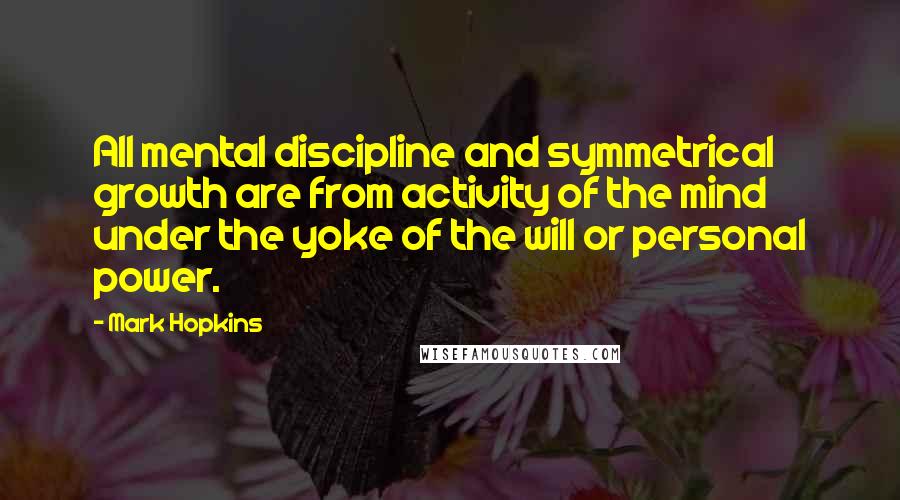 Mark Hopkins Quotes: All mental discipline and symmetrical growth are from activity of the mind under the yoke of the will or personal power.