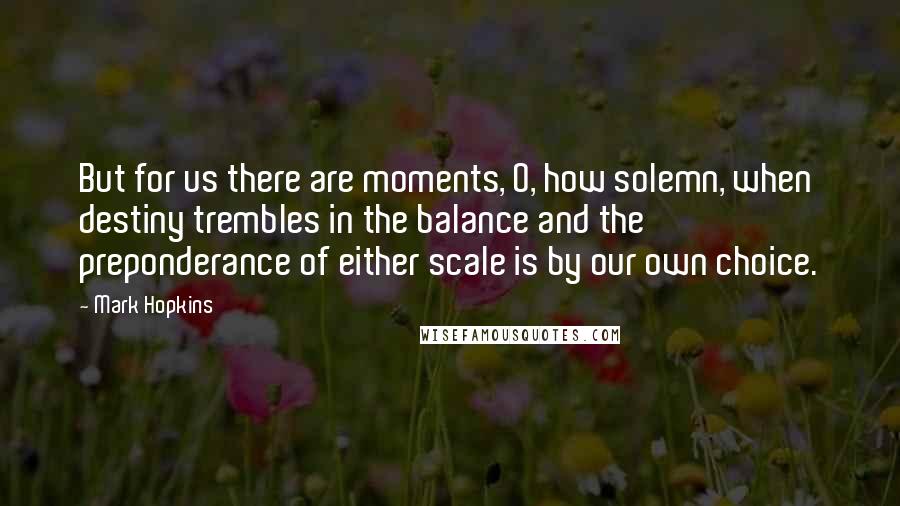 Mark Hopkins Quotes: But for us there are moments, O, how solemn, when destiny trembles in the balance and the preponderance of either scale is by our own choice.