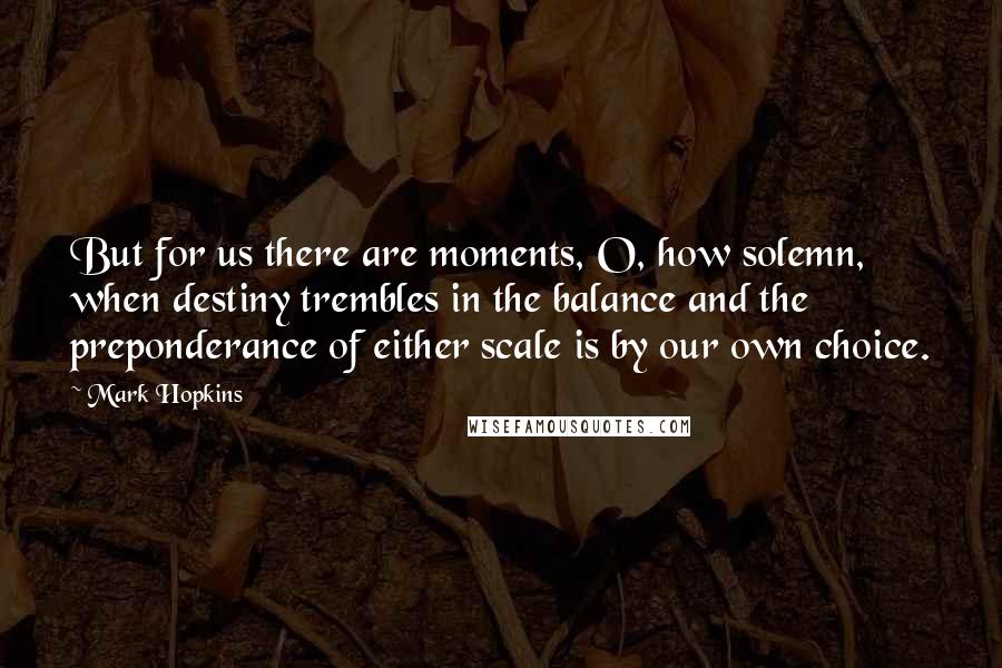 Mark Hopkins Quotes: But for us there are moments, O, how solemn, when destiny trembles in the balance and the preponderance of either scale is by our own choice.