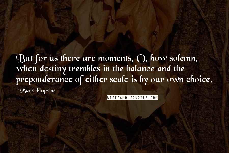 Mark Hopkins Quotes: But for us there are moments, O, how solemn, when destiny trembles in the balance and the preponderance of either scale is by our own choice.