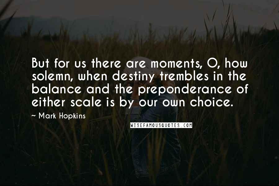 Mark Hopkins Quotes: But for us there are moments, O, how solemn, when destiny trembles in the balance and the preponderance of either scale is by our own choice.