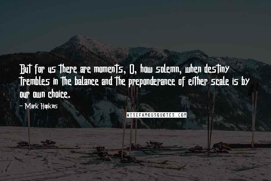 Mark Hopkins Quotes: But for us there are moments, O, how solemn, when destiny trembles in the balance and the preponderance of either scale is by our own choice.