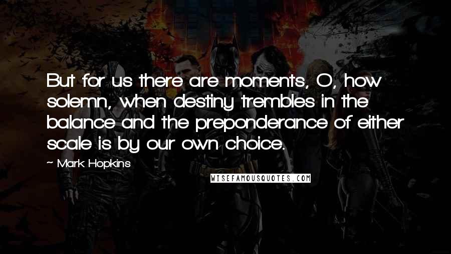 Mark Hopkins Quotes: But for us there are moments, O, how solemn, when destiny trembles in the balance and the preponderance of either scale is by our own choice.