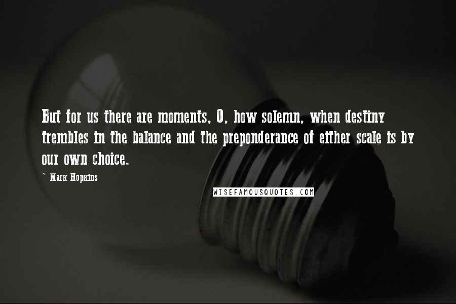 Mark Hopkins Quotes: But for us there are moments, O, how solemn, when destiny trembles in the balance and the preponderance of either scale is by our own choice.