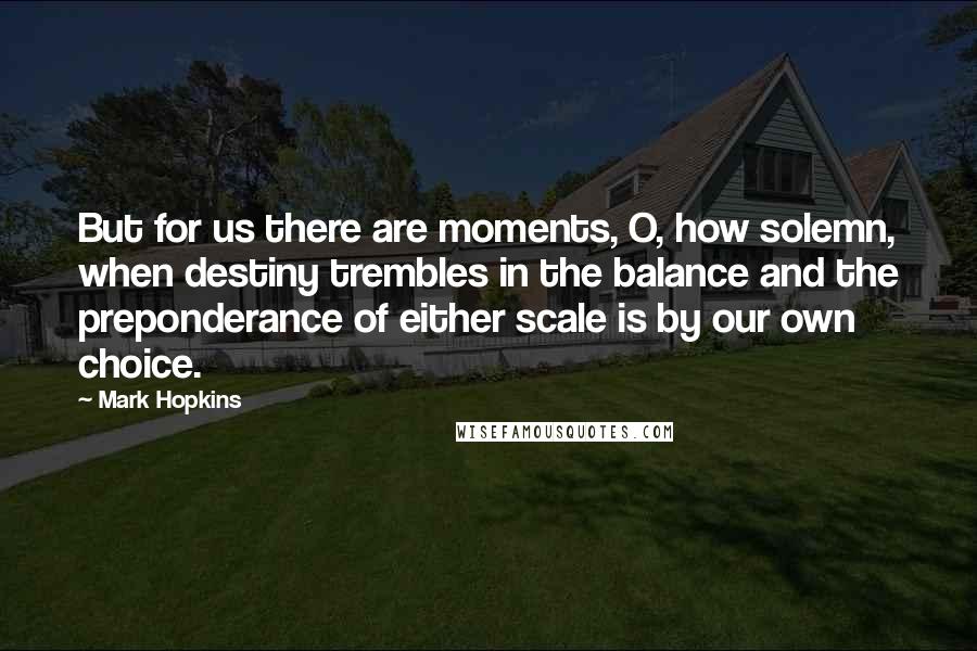 Mark Hopkins Quotes: But for us there are moments, O, how solemn, when destiny trembles in the balance and the preponderance of either scale is by our own choice.