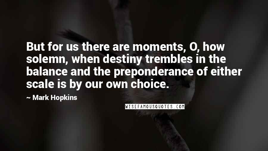 Mark Hopkins Quotes: But for us there are moments, O, how solemn, when destiny trembles in the balance and the preponderance of either scale is by our own choice.