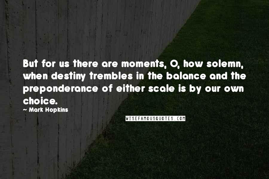 Mark Hopkins Quotes: But for us there are moments, O, how solemn, when destiny trembles in the balance and the preponderance of either scale is by our own choice.