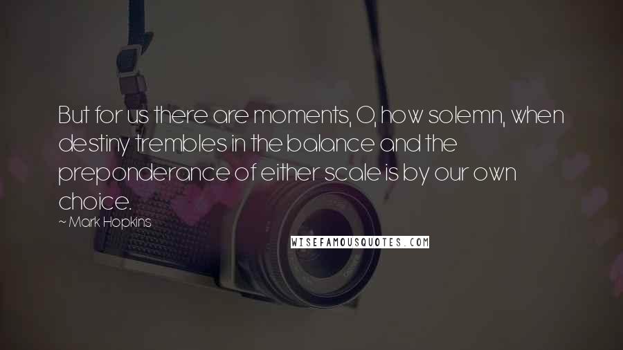 Mark Hopkins Quotes: But for us there are moments, O, how solemn, when destiny trembles in the balance and the preponderance of either scale is by our own choice.