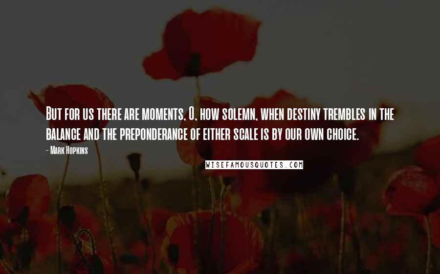 Mark Hopkins Quotes: But for us there are moments, O, how solemn, when destiny trembles in the balance and the preponderance of either scale is by our own choice.