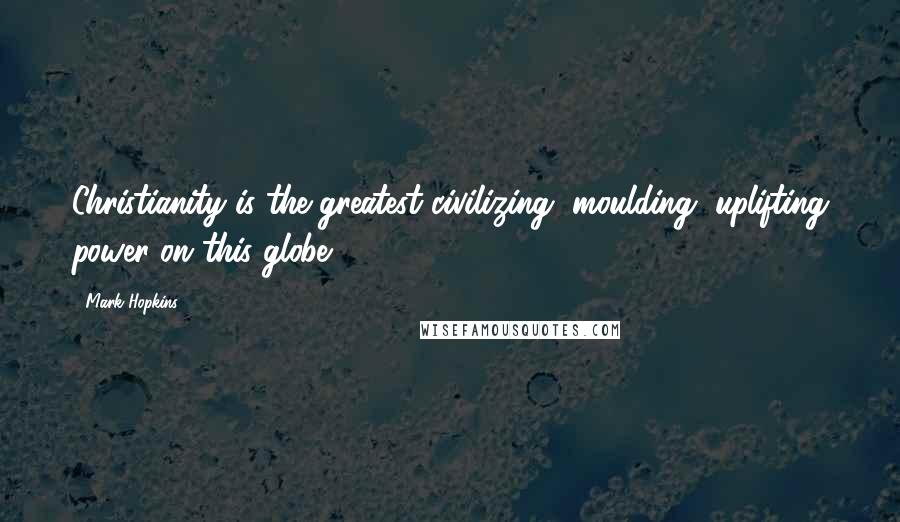 Mark Hopkins Quotes: Christianity is the greatest civilizing, moulding, uplifting power on this globe.