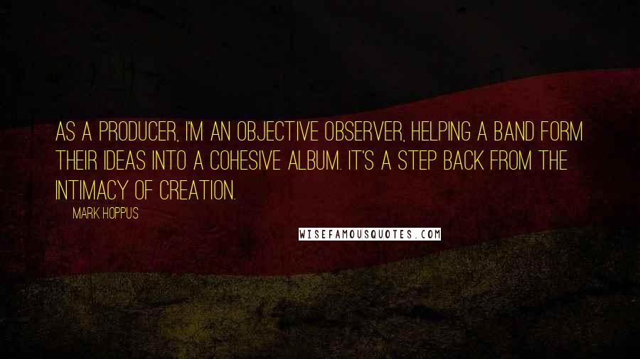 Mark Hoppus Quotes: As a producer, I'm an objective observer, helping a band form their ideas into a cohesive album. It's a step back from the intimacy of creation.