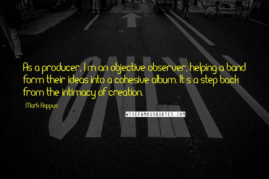 Mark Hoppus Quotes: As a producer, I'm an objective observer, helping a band form their ideas into a cohesive album. It's a step back from the intimacy of creation.