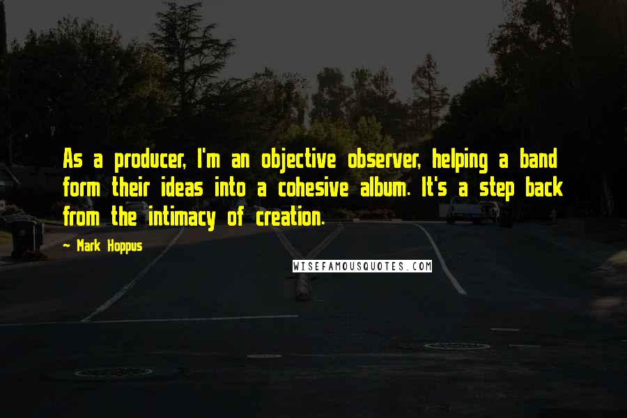 Mark Hoppus Quotes: As a producer, I'm an objective observer, helping a band form their ideas into a cohesive album. It's a step back from the intimacy of creation.