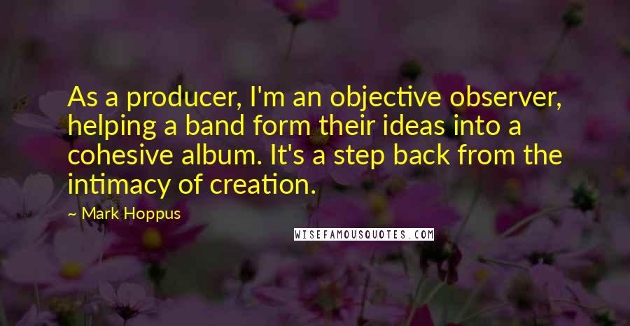 Mark Hoppus Quotes: As a producer, I'm an objective observer, helping a band form their ideas into a cohesive album. It's a step back from the intimacy of creation.