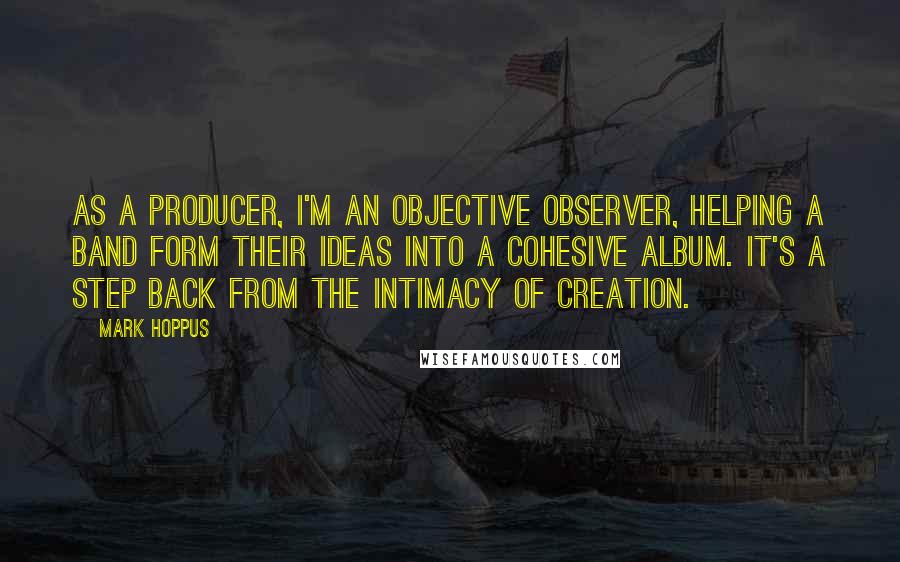 Mark Hoppus Quotes: As a producer, I'm an objective observer, helping a band form their ideas into a cohesive album. It's a step back from the intimacy of creation.