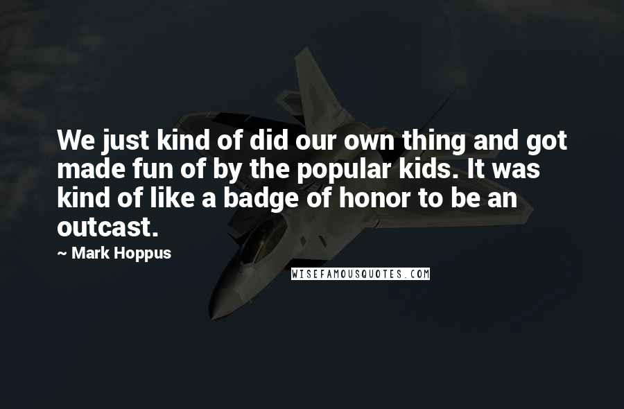 Mark Hoppus Quotes: We just kind of did our own thing and got made fun of by the popular kids. It was kind of like a badge of honor to be an outcast.