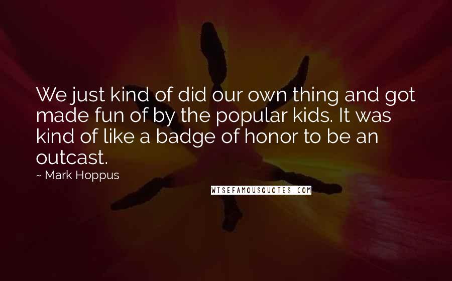 Mark Hoppus Quotes: We just kind of did our own thing and got made fun of by the popular kids. It was kind of like a badge of honor to be an outcast.