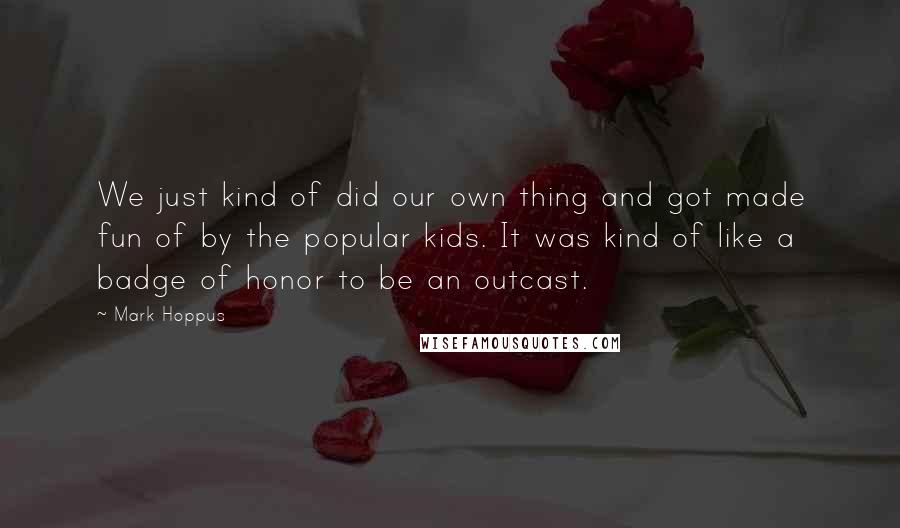 Mark Hoppus Quotes: We just kind of did our own thing and got made fun of by the popular kids. It was kind of like a badge of honor to be an outcast.