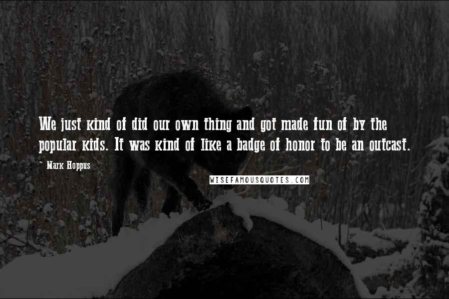 Mark Hoppus Quotes: We just kind of did our own thing and got made fun of by the popular kids. It was kind of like a badge of honor to be an outcast.