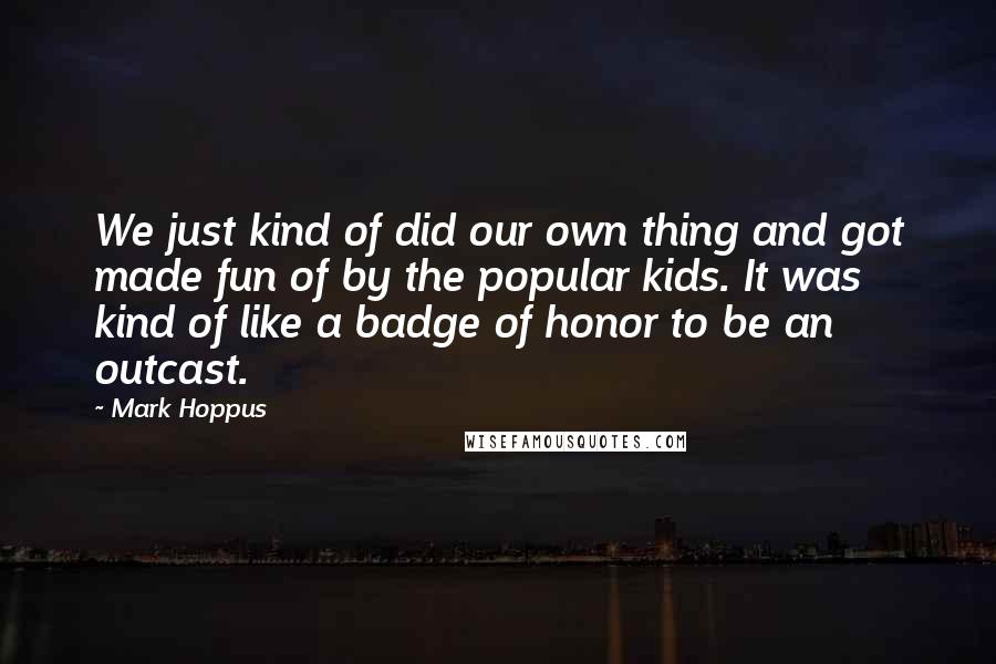 Mark Hoppus Quotes: We just kind of did our own thing and got made fun of by the popular kids. It was kind of like a badge of honor to be an outcast.